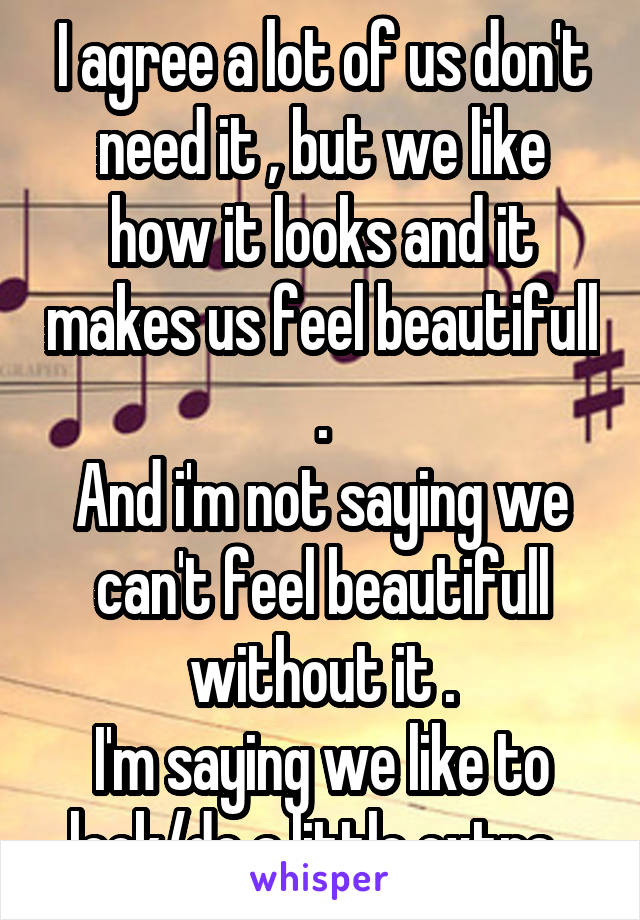 I agree a lot of us don't need it , but we like how it looks and it makes us feel beautifull .
And i'm not saying we can't feel beautifull without it .
I'm saying we like to look/do a little extra .