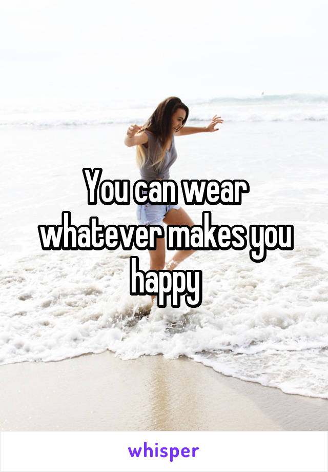 You can wear whatever makes you happy