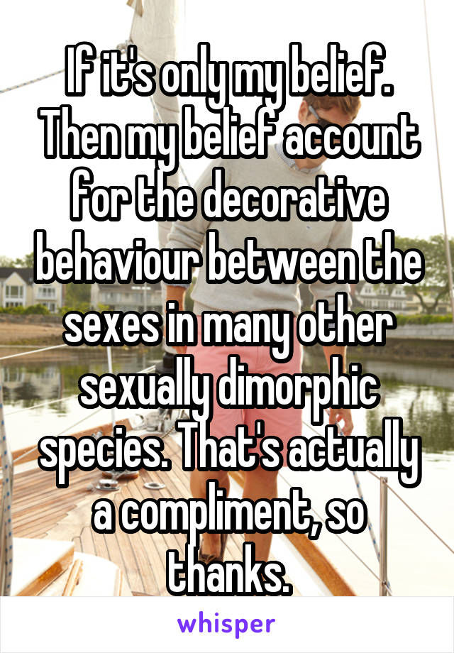 If it's only my belief. Then my belief account for the decorative behaviour between the sexes in many other sexually dimorphic species. That's actually a compliment, so thanks.