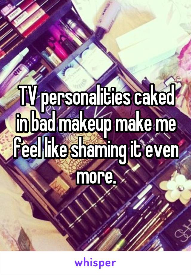 TV personalities caked in bad makeup make me feel like shaming it even more.