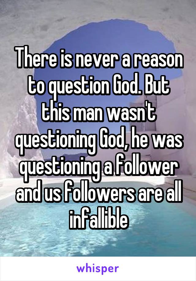 There is never a reason to question God. But this man wasn't questioning God, he was questioning a follower and us followers are all infallible