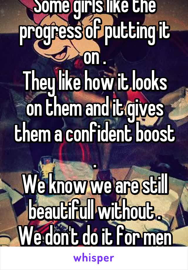 Some girls like the progress of putting it on .
They like how it looks on them and it gives them a confident boost .
We know we are still beautifull without .
We don't do it for men .