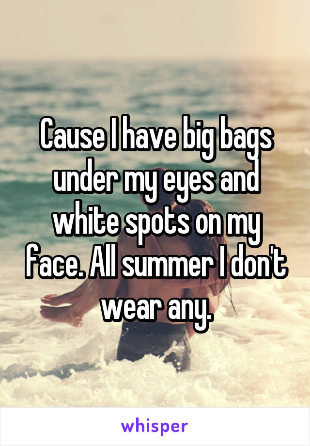 Cause I have big bags under my eyes and white spots on my face. All summer I don't wear any.