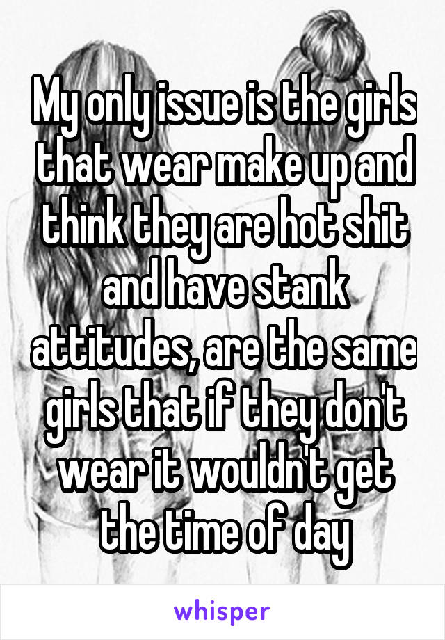 My only issue is the girls that wear make up and think they are hot shit and have stank attitudes, are the same girls that if they don't wear it wouldn't get the time of day