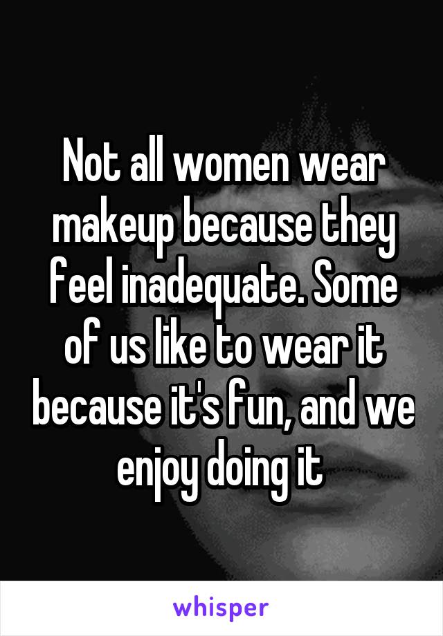 Not all women wear makeup because they feel inadequate. Some of us like to wear it because it's fun, and we enjoy doing it 