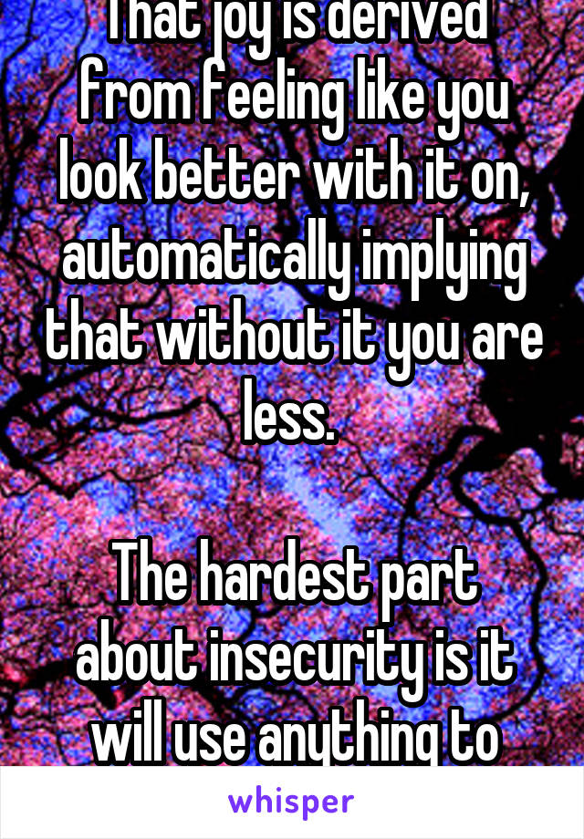 That joy is derived from feeling like you look better with it on, automatically implying that without it you are less. 

The hardest part about insecurity is it will use anything to cover itself.