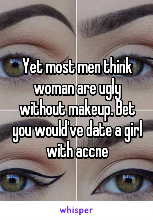 Yet most men think woman are ugly without makeup. Bet you would've date a girl with accne