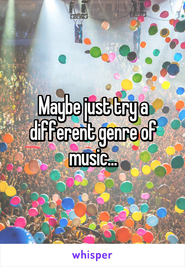 Maybe just try a different genre of music...