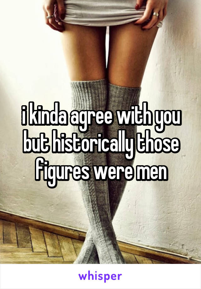 i kinda agree with you but historically those figures were men