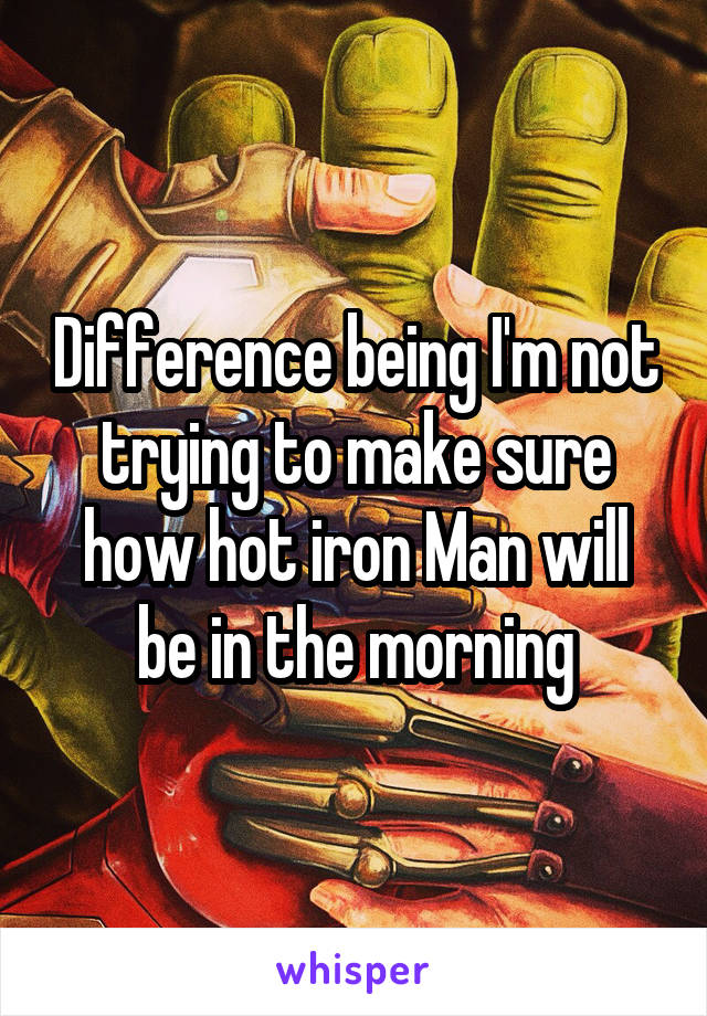 Difference being I'm not trying to make sure how hot iron Man will be in the morning