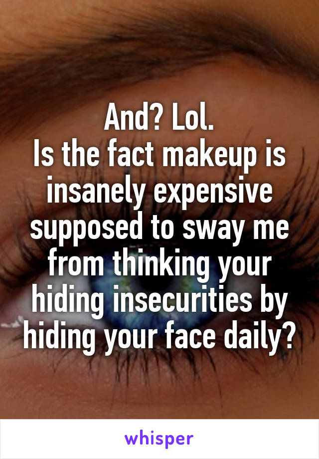 And? Lol.
Is the fact makeup is insanely expensive supposed to sway me from thinking your hiding insecurities by hiding your face daily?