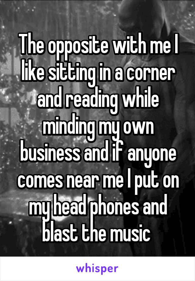 The opposite with me I like sitting in a corner and reading while minding my own business and if anyone comes near me I put on my head phones and blast the music 