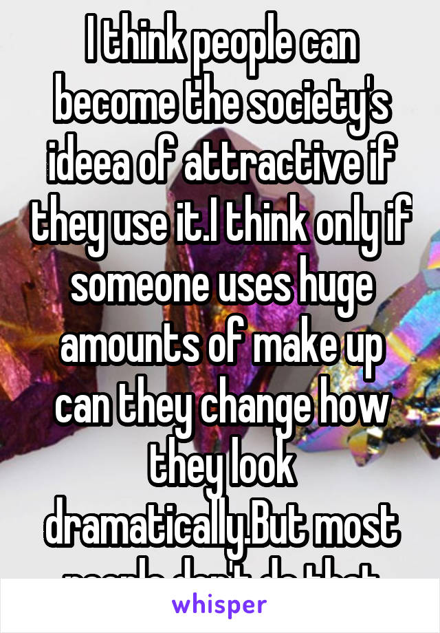 I think people can become the society's ideea of attractive if they use it.I think only if someone uses huge amounts of make up can they change how they look dramatically.But most people don't do that