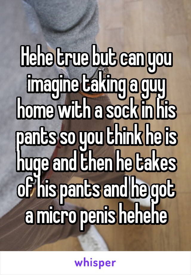 Hehe true but can you imagine taking a guy home with a sock in his pants so you think he is huge and then he takes of his pants and he got a micro penis hehehe