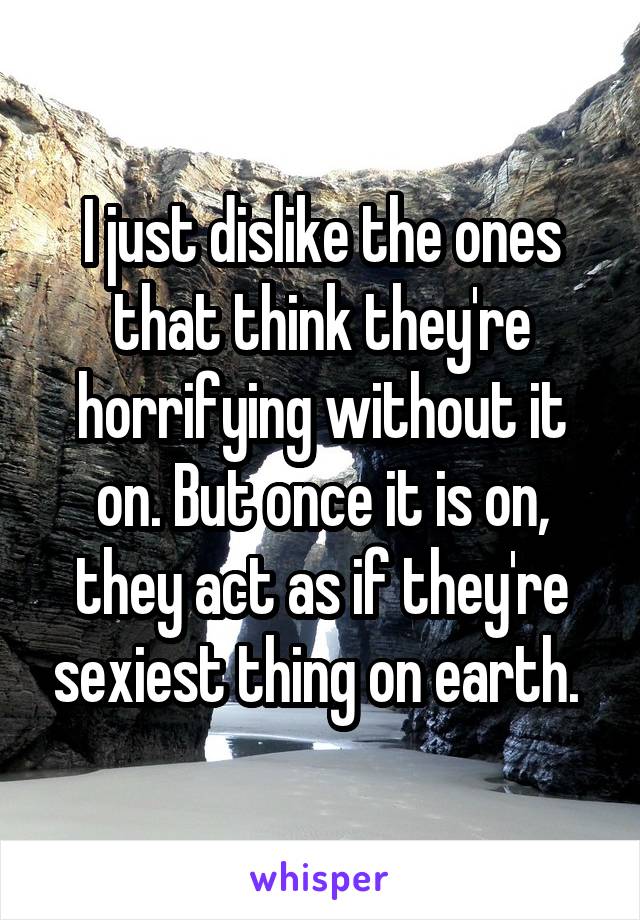 I just dislike the ones that think they're horrifying without it on. But once it is on, they act as if they're sexiest thing on earth. 