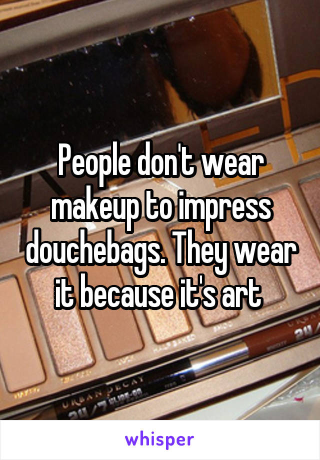 People don't wear makeup to impress douchebags. They wear it because it's art 