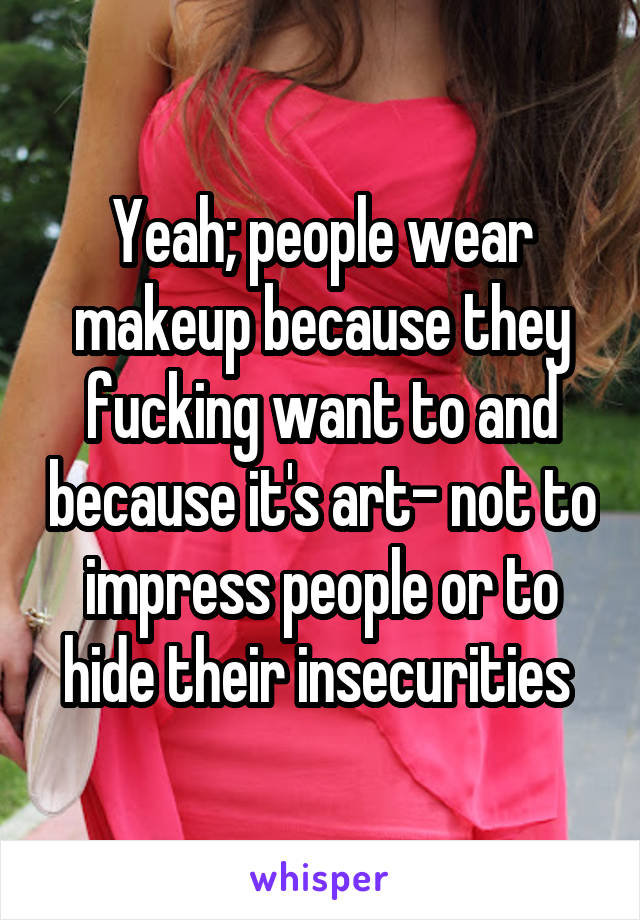 Yeah; people wear makeup because they fucking want to and because it's art- not to impress people or to hide their insecurities 