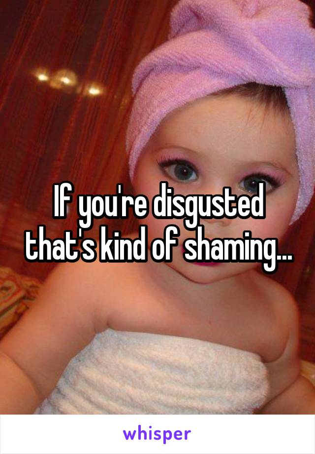 If you're disgusted that's kind of shaming...