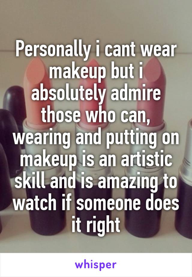 Personally i cant wear makeup but i absolutely admire those who can, wearing and putting on makeup is an artistic skill and is amazing to watch if someone does it right