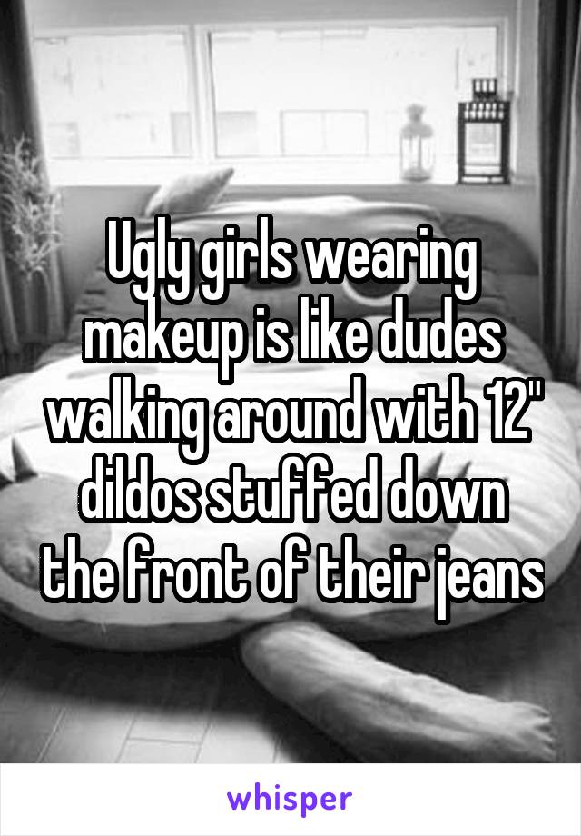 Ugly girls wearing makeup is like dudes walking around with 12" dildos stuffed down the front of their jeans