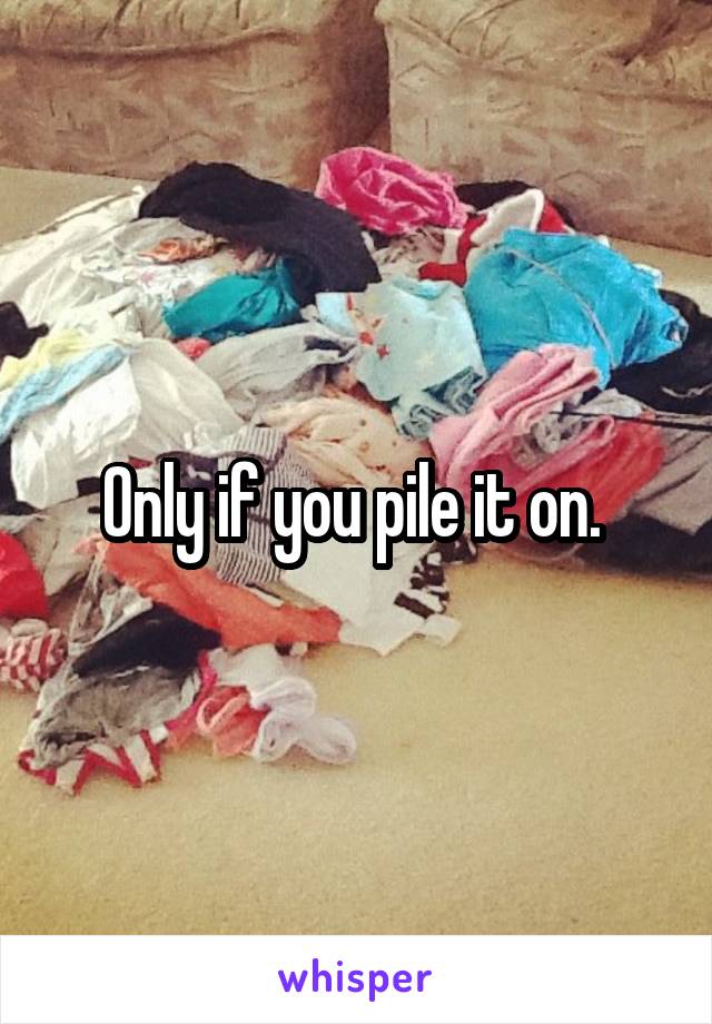 Only if you pile it on. 