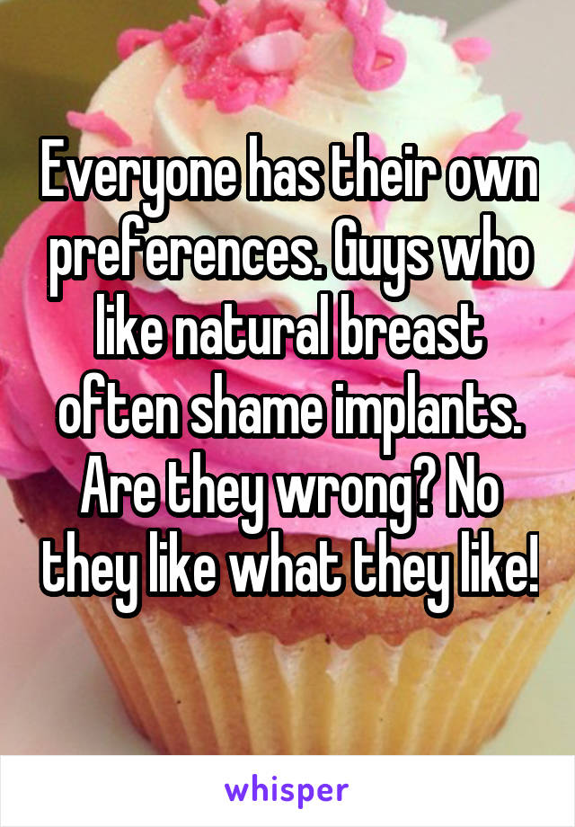 Everyone has their own preferences. Guys who like natural breast often shame implants. Are they wrong? No they like what they like! 