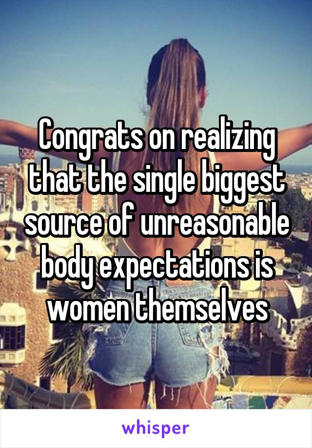 Congrats on realizing that the single biggest source of unreasonable body expectations is women themselves