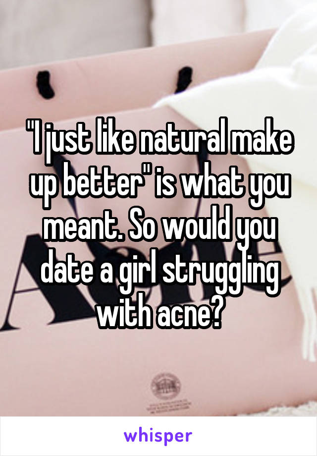 "I just like natural make up better" is what you meant. So would you date a girl struggling with acne?