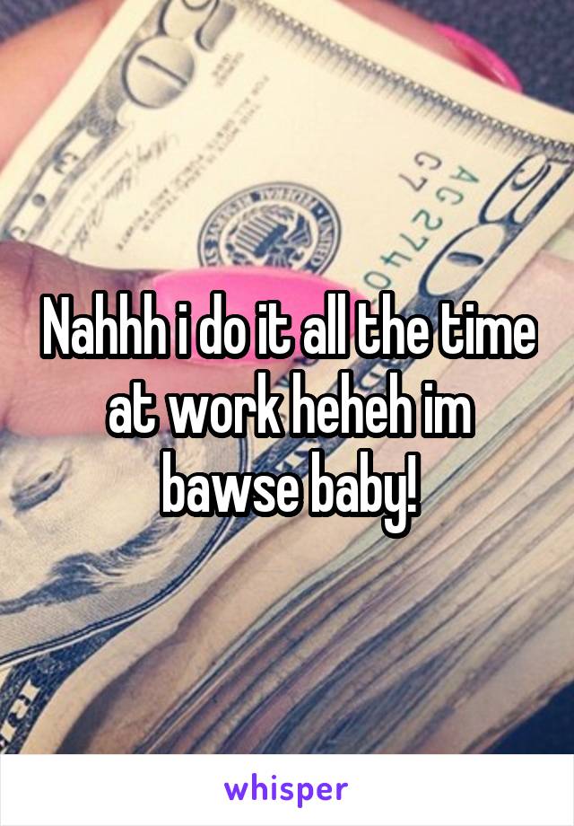 Nahhh i do it all the time at work heheh im bawse baby!