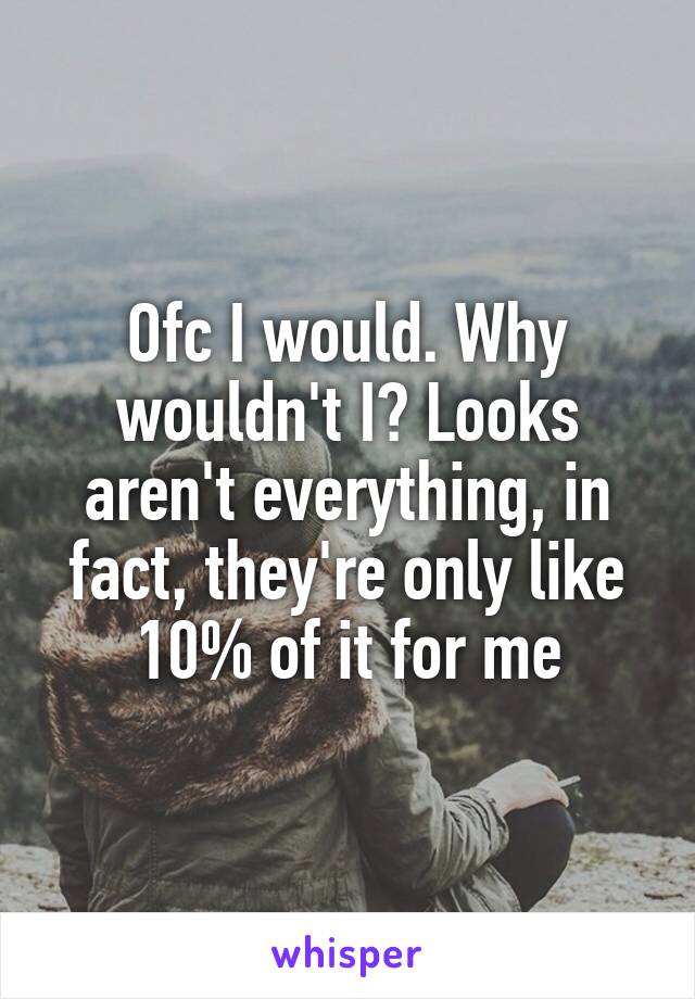 Ofc I would. Why wouldn't I? Looks aren't everything, in fact, they're only like 10% of it for me