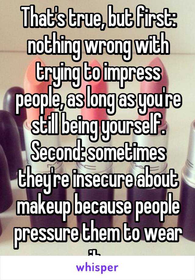 That's true, but first: nothing wrong with trying to impress people, as long as you're still being yourself. Second: sometimes they're insecure about makeup because people pressure them to wear it. 