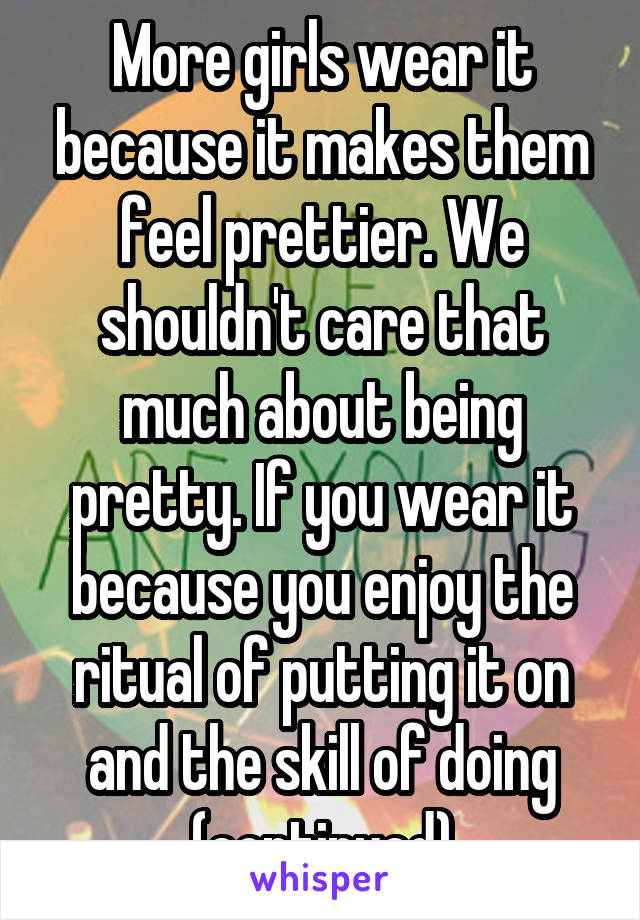 More girls wear it because it makes them feel prettier. We shouldn't care that much about being pretty. If you wear it because you enjoy the ritual of putting it on and the skill of doing (continued)