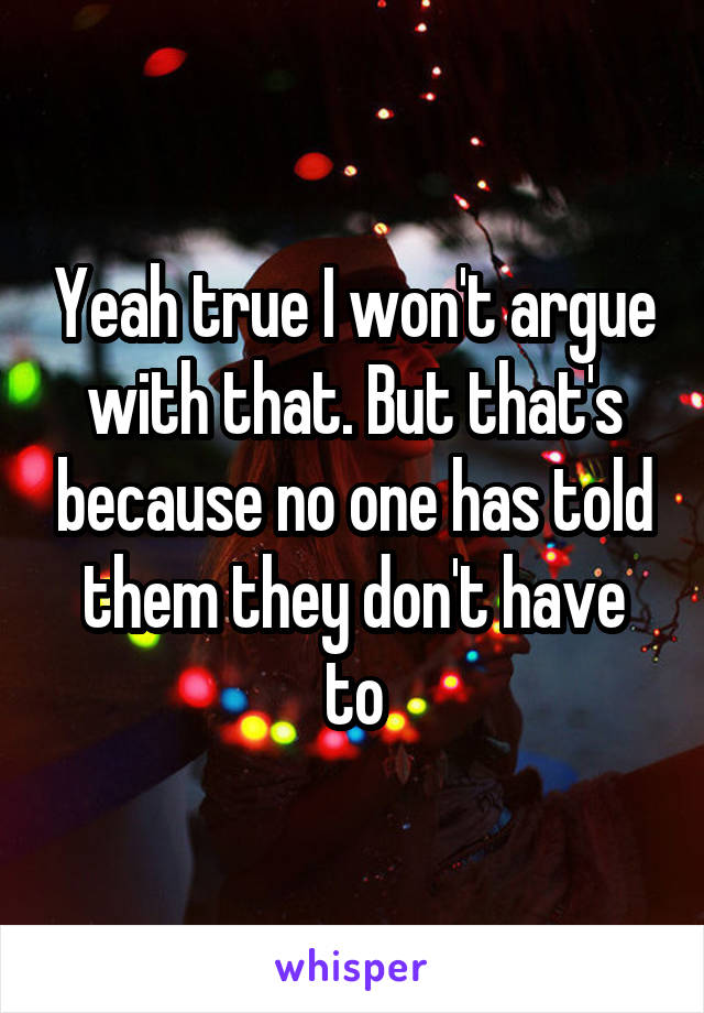 Yeah true I won't argue with that. But that's because no one has told them they don't have to