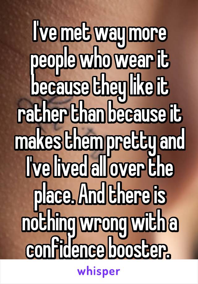 I've met way more people who wear it because they like it rather than because it makes them pretty and I've lived all over the place. And there is nothing wrong with a confidence booster. 