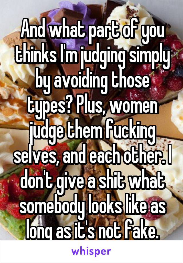 And what part of you thinks I'm judging simply by avoiding those types? Plus, women judge them fucking selves, and each other. I don't give a shit what somebody looks like as long as it's not fake.