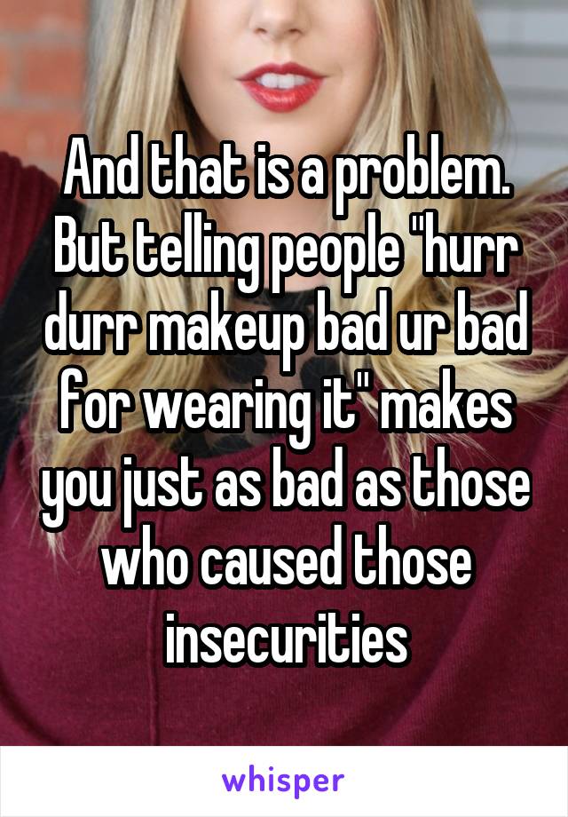 And that is a problem. But telling people "hurr durr makeup bad ur bad for wearing it" makes you just as bad as those who caused those insecurities