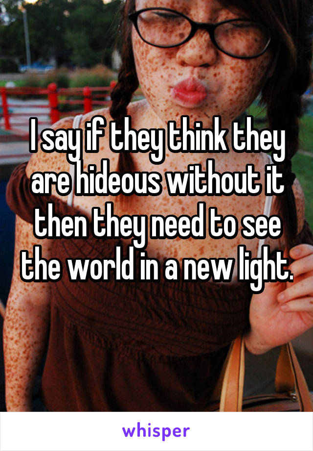 I say if they think they are hideous without it then they need to see the world in a new light. 