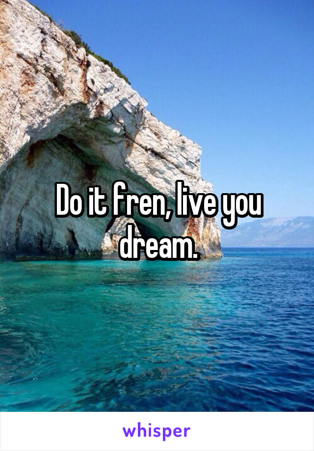 Do it fren, live you dream.