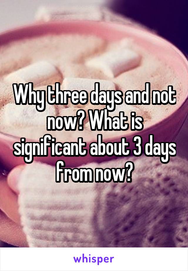 Why three days and not now? What is significant about 3 days from now?