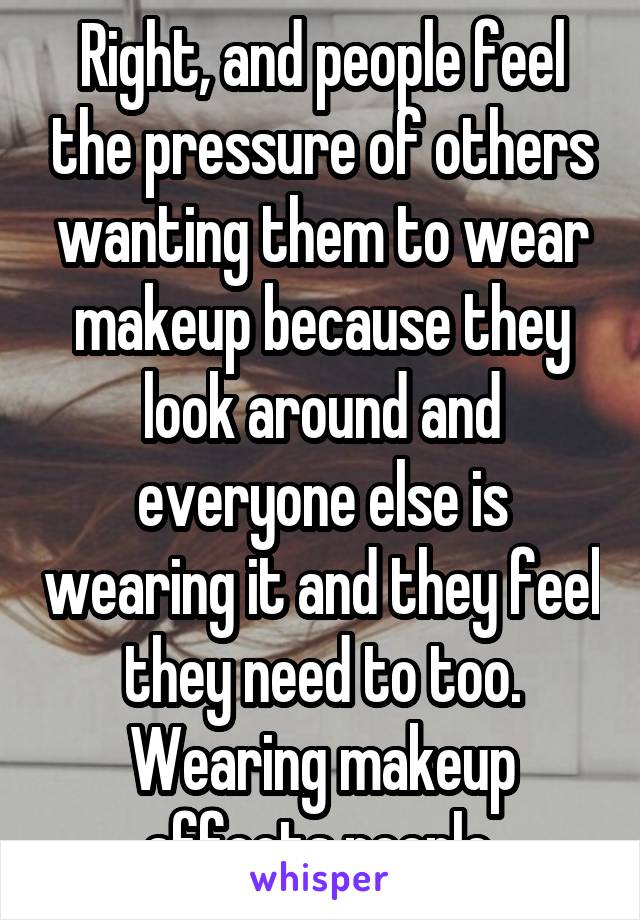 Right, and people feel the pressure of others wanting them to wear makeup because they look around and everyone else is wearing it and they feel they need to too. Wearing makeup affects people.