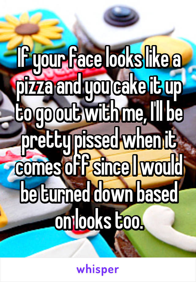 If your face looks like a pizza and you cake it up to go out with me, I'll be pretty pissed when it comes off since I would be turned down based on looks too.