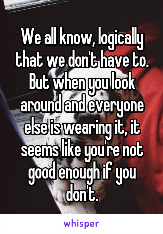 We all know, logically that we don't have to. But when you look around and everyone else is wearing it, it seems like you're not good enough if you don't.