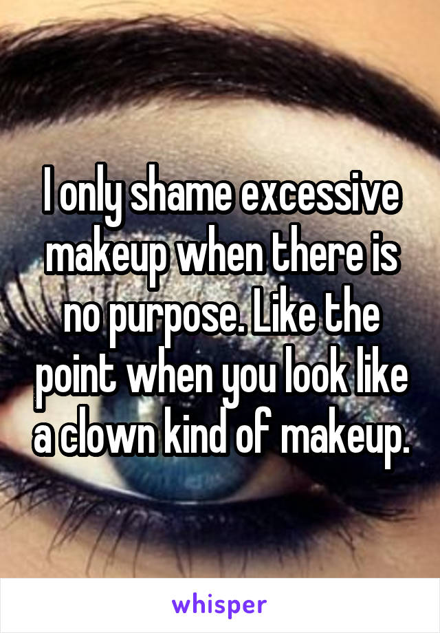 I only shame excessive makeup when there is no purpose. Like the point when you look like a clown kind of makeup.