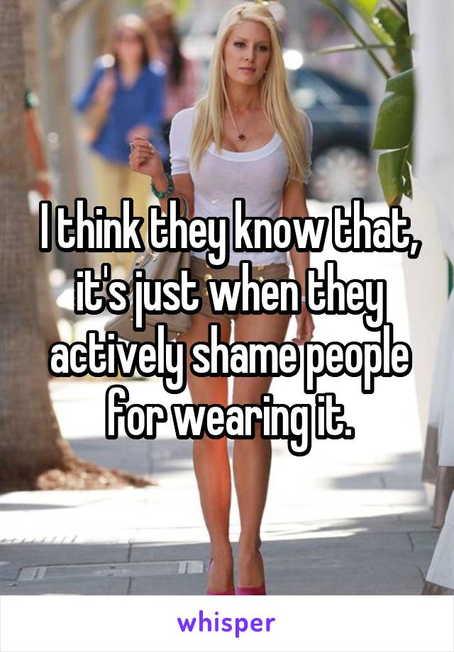 I think they know that, it's just when they actively shame people for wearing it.