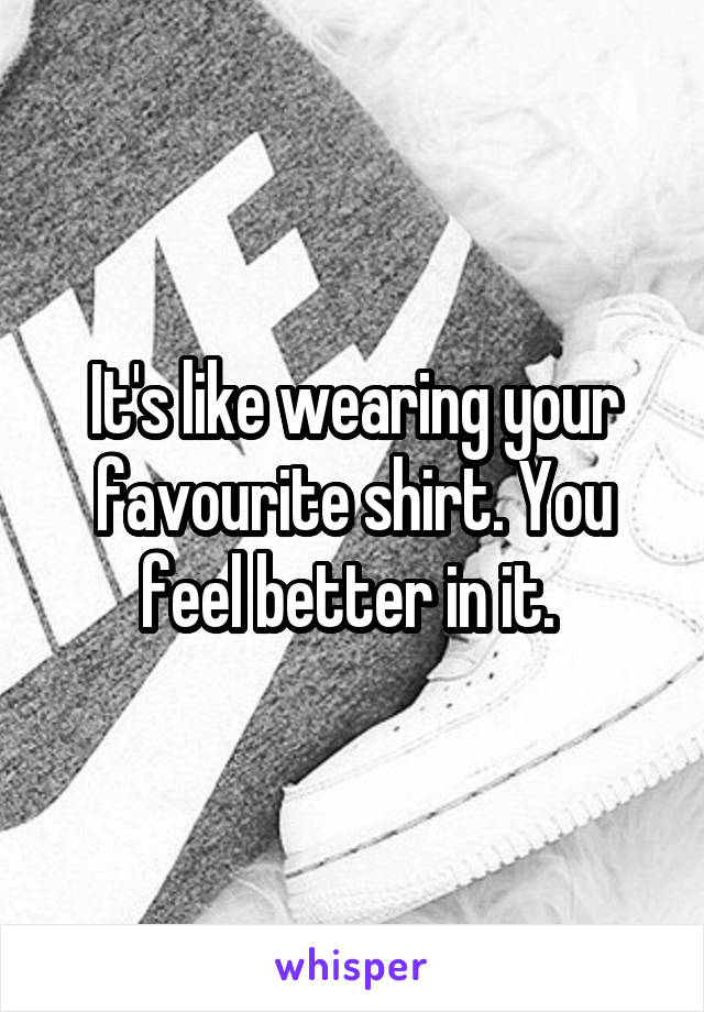 It's like wearing your favourite shirt. You feel better in it. 