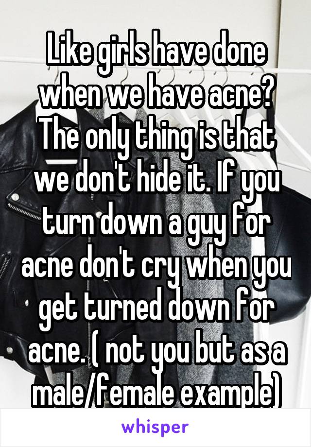 Like girls have done when we have acne? The only thing is that we don't hide it. If you turn down a guy for acne don't cry when you get turned down for acne. ( not you but as a male/female example)