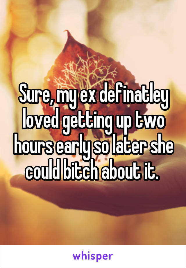 Sure, my ex definatley loved getting up two hours early so later she could bitch about it. 