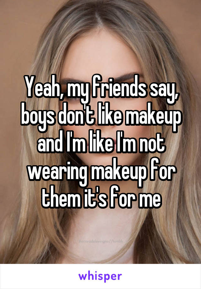 Yeah, my friends say, boys don't like makeup and I'm like I'm not wearing makeup for them it's for me