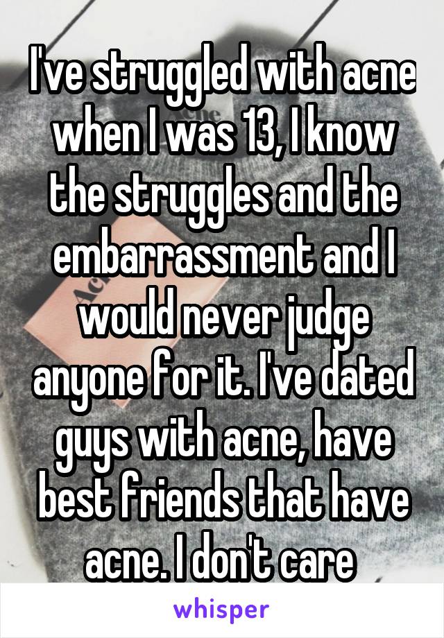 I've struggled with acne when I was 13, I know the struggles and the embarrassment and I would never judge anyone for it. I've dated guys with acne, have best friends that have acne. I don't care 