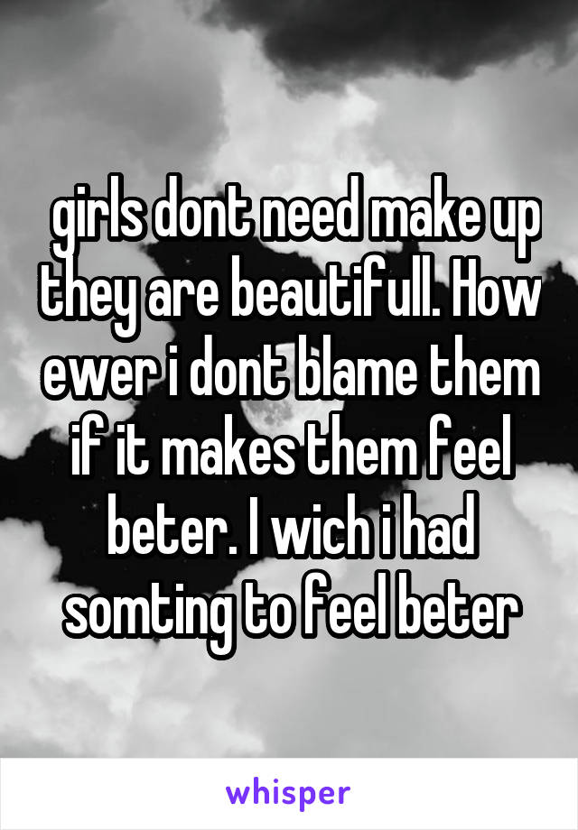  girls dont need make up they are beautifull. How ewer i dont blame them if it makes them feel beter. I wich i had somting to feel beter